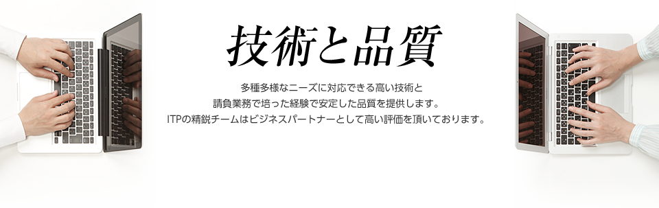 技術と品質　多種多様なニーズに対応できる高い技術と請負業務で培った経験で安定した品質を提供します。ITPの精鋭チームはビジネスパートナーとして高い評価を頂いております。