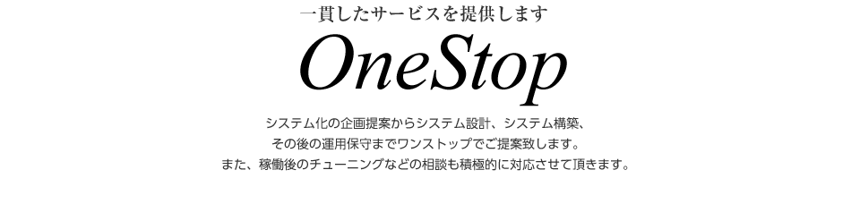 一貫したサービスを提供します　OneStop　システム化の企画提案からシステム設計、システム構築、その後の運用保守までワンストップでご提案致します。また、稼働後のチューニングなどの相談も積極的に対応させて頂きます。