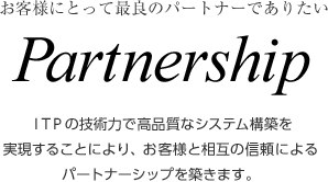 お客様にとって最良のパートナーでありたい　Partnership　ITPの技術力で高品質なシステム構築を実現することにより、お客様と相互の信頼によるパートナーシップを築きます。