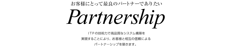 お客様にとって最良のパートナーでありたい　Partnership　ITPの技術力で高品質なシステム構築を実現することにより、お客様と相互の信頼によるパートナーシップを築きます。